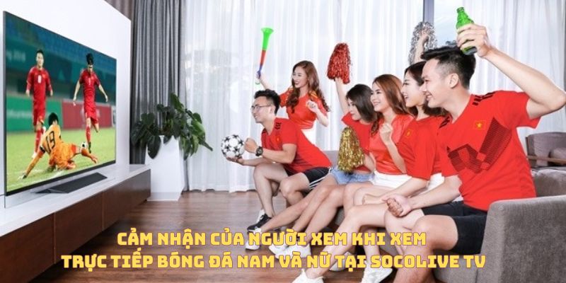 Cảm nhận của người xem khi xem trực tiếp bóng đá nam và nữ tại Socolive TV